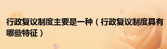 行政复议制度主要是一种（行政复议制度具有哪些特征）