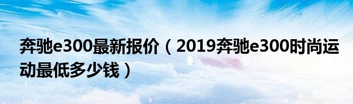 奔驰e300最新报价（2019奔驰e300时尚运动最低多少钱）