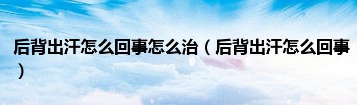 后背出汗怎么回事怎么治（后背出汗怎么回事）