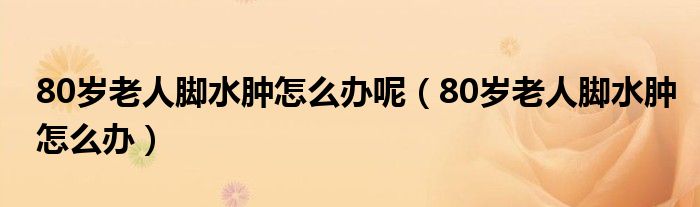 80岁老人脚水肿怎么办呢（80岁老人脚水肿怎么办）