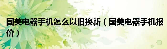 国美电器手机怎么以旧换新（国美电器手机报价）