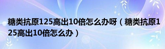 糖类抗原125高出10倍怎么办呀（糖类抗原125高出10倍怎么办）