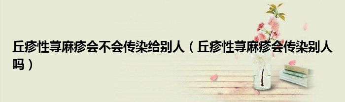 丘疹性荨麻疹会不会传染给别人（丘疹性荨麻疹会传染别人吗）