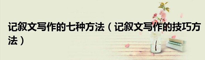 记叙文写作的七种方法（记叙文写作的技巧方法）