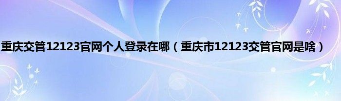 重庆交管12123官网个人登录在哪（重庆市12123交管官网是啥）