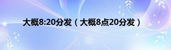 大概8:20分发（大概8点20分发）