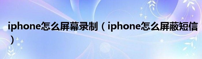 iphone怎么屏幕录制(iphone怎么屏蔽短信)